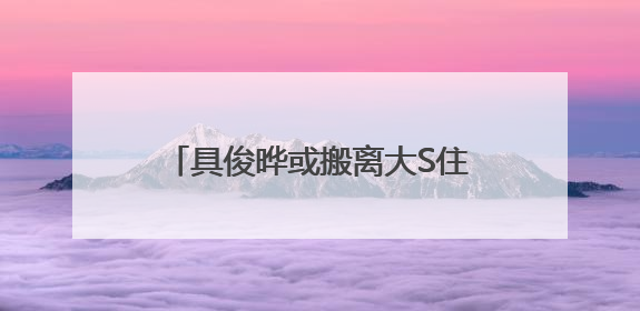 具俊晔或搬离大S住宅，正在找出租房