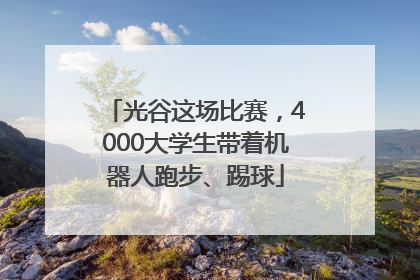 光谷这场比赛，4000大学生带着机器人跑步、踢球