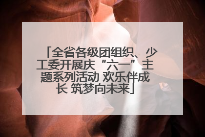 全省各级团组织、少工委开展庆“六一”主题系列活动 欢乐伴成长 筑梦向未来