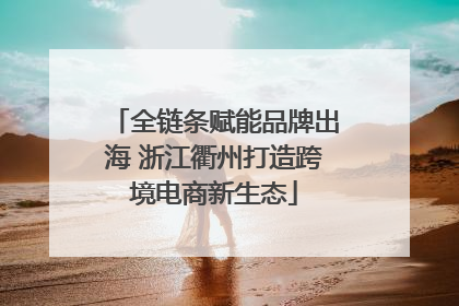 全链条赋能品牌出海 浙江衢州打造跨境电商新生态