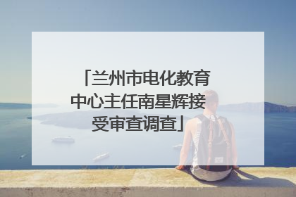兰州市电化教育中心主任南星辉接受审查调查