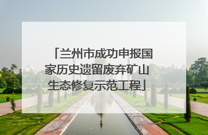 兰州市成功申报国家历史遗留废弃矿山生态修复示范工程