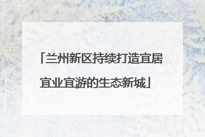 兰州新区持续打造宜居宜业宜游的生态新城