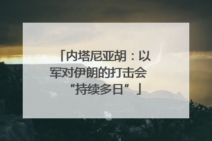 内塔尼亚胡：以军对伊朗的打击会“持续多日”