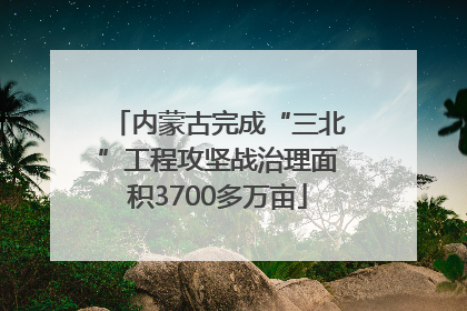 内蒙古完成“三北”工程攻坚战治理面积3700多万亩