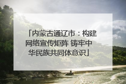 内蒙古通辽市：构建网络宣传矩阵 铸牢中华民族共同体意识