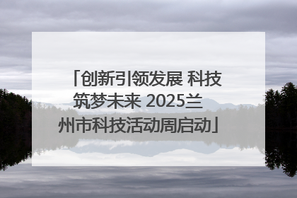 创新引领发展 科技筑梦未来 2025兰州市科技活动周启动