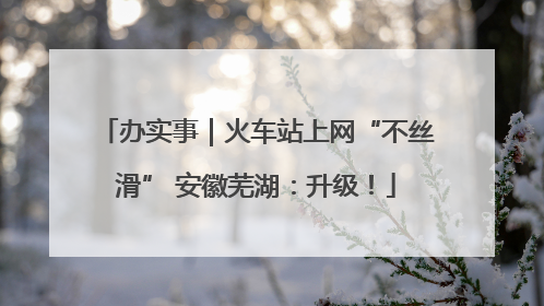 办实事｜火车站上网“不丝滑” 安徽芜湖：升级！