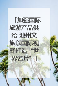 加强国际旅游产品供给 池州文旅以国际视野打造“世界名片”