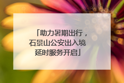 助力暑期出行，石景山公安出入境延时服务开启