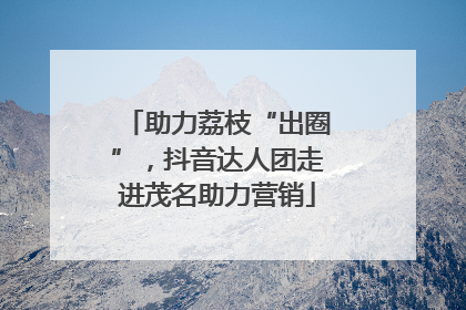 助力荔枝“出圈”，抖音达人团走进茂名助力营销