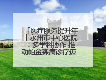 医疗服务提升年丨永州市中心医院：多学科协作 推动帕金森病诊疗迈向新高度