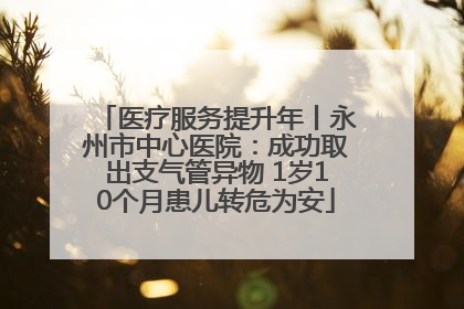 医疗服务提升年丨永州市中心医院：成功取出支气管异物 1岁10个月患儿转危为安