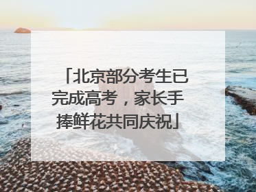 北京部分考生已完成高考，家长手捧鲜花共同庆祝