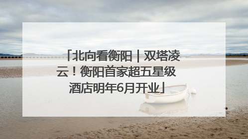 北向看衡阳｜双塔凌云！衡阳首家超五星级酒店明年6月开业