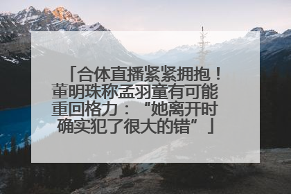 合体直播紧紧拥抱！董明珠称孟羽童有可能重回格力：“她离开时确实犯了很大的错”