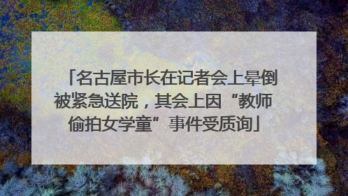 名古屋市长在记者会上晕倒被紧急送院，其会上因“教师偷拍女学童”事件受质询
