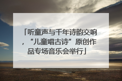 听童声与千年诗韵交响，“儿童唱古诗”原创作品专场音乐会举行
