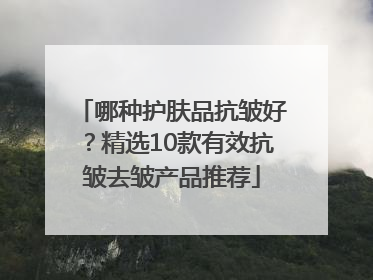 哪种护肤品抗皱好？精选10款有效抗皱去皱产品推荐