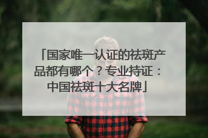 国家唯一认证的祛斑产品都有哪个？专业持证：中国祛斑十大名牌