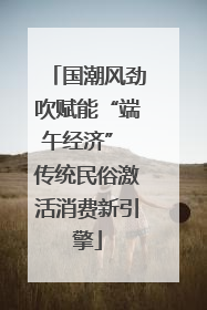 国潮风劲吹赋能“端午经济” 传统民俗激活消费新引擎