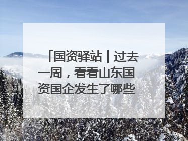 国资驿站｜过去一周，看看山东国资国企发生了哪些新鲜事儿