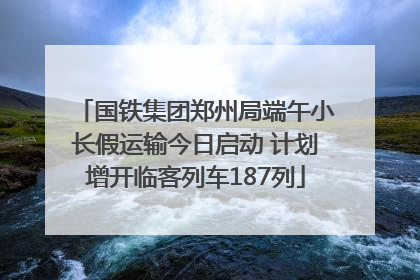 国铁集团郑州局端午小长假运输今日启动 计划增开临客列车187列