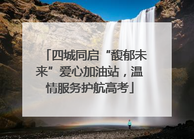 四城同启“馥郁未来”爱心加油站，温情服务护航高考