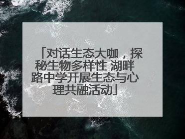 对话生态大咖，探秘生物多样性 湖畔路中学开展生态与心理共融活动