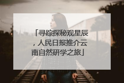 寻踪探秘观星辰，人民日报推介云南自然研学之旅