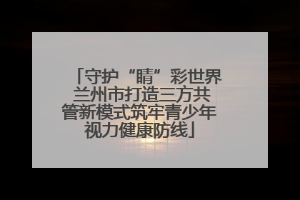 守护“睛”彩世界 兰州市打造三方共管新模式筑牢青少年视力健康防线