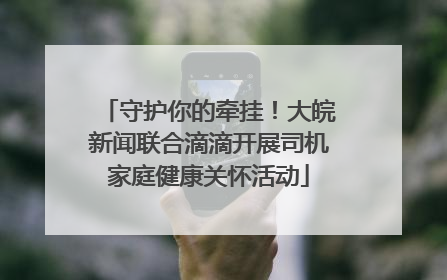 守护你的牵挂！大皖新闻联合滴滴开展司机家庭健康关怀活动