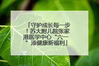 守护成长每一步！苏大附儿院张家港医学中心“六一”添健康新福利