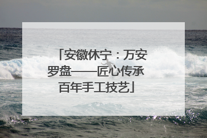 安徽休宁：万安罗盘——匠心传承百年手工技艺