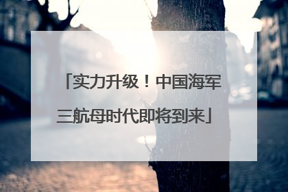 实力升级！中国海军三航母时代即将到来