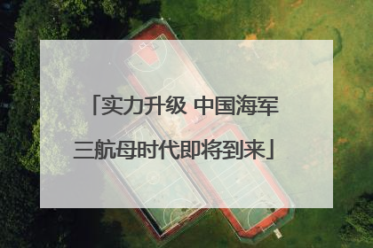 实力升级 中国海军三航母时代即将到来