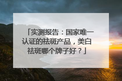 实测报告：国家唯一认证的祛斑产品，美白祛斑哪个牌子好？