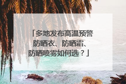 多地发布高温预警 防晒衣、防晒霜、防晒喷雾如何选？