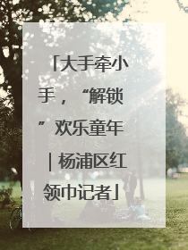 大手牵小手，“解锁”欢乐童年｜杨浦区红领巾记者