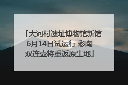 大河村遗址博物馆新馆6月14日试运行 彩陶双连壶将重返原生地