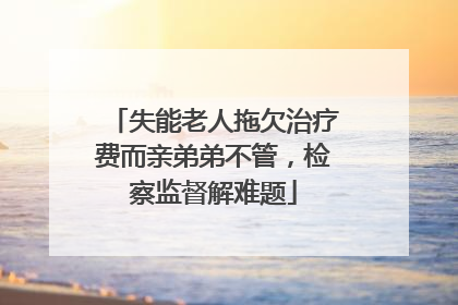 失能老人拖欠治疗费而亲弟弟不管，检察监督解难题