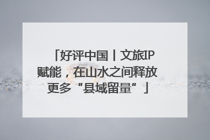 好评中国丨文旅IP赋能，在山水之间释放更多“县域留量”