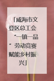 威海市文登区总工会“一镇一品”劳动竞赛赋能乡村振兴