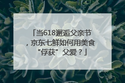 当618邂逅父亲节，京东七鲜如何用美食“俘获”父爱？
