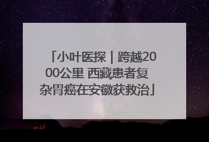 小叶医探｜跨越2000公里 西藏患者复杂胃癌在安徽获救治