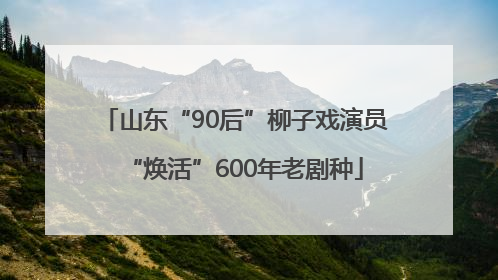 山东“90后”柳子戏演员“焕活”600年老剧种