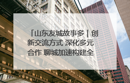 山东友城故事多｜创新交流方式 深化多元合作 聊城加速构建全球友城新格局