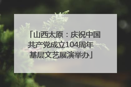 山西太原：庆祝中国共产党成立104周年基层文艺展演举办