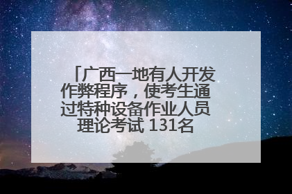 广西一地有人开发作弊程序，使考生通过特种设备作业人员理论考试 131名考生证书被撤销