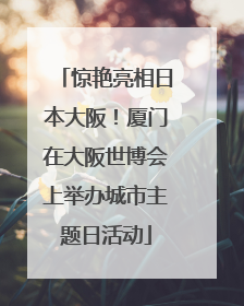惊艳亮相日本大阪！厦门在大阪世博会上举办城市主题日活动
